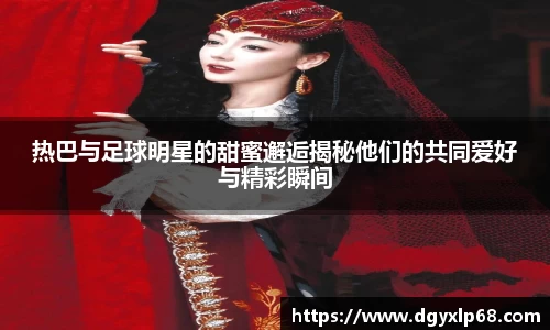 热巴与足球明星的甜蜜邂逅揭秘他们的共同爱好与精彩瞬间