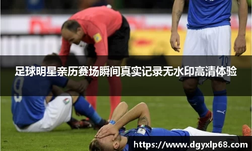 足球明星亲历赛场瞬间真实记录无水印高清体验