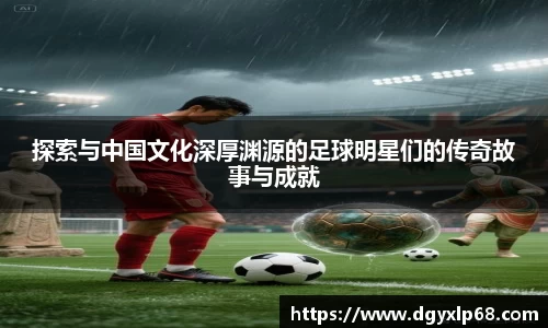 探索与中国文化深厚渊源的足球明星们的传奇故事与成就